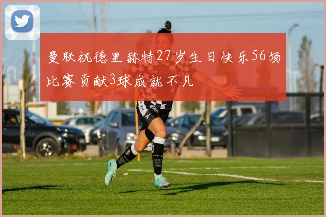 曼联祝德里赫特27岁生日快乐56场比赛贡献3球成就不凡