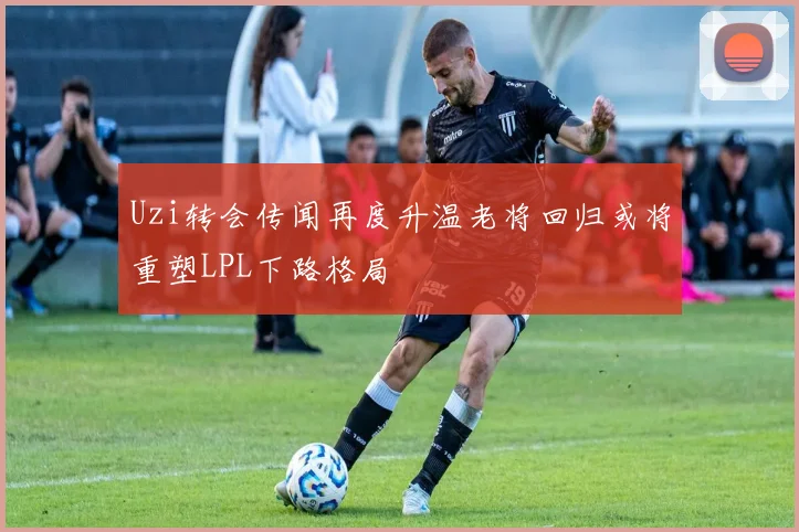 Uzi转会传闻再度升温老将回归或将重塑LPL下路格局