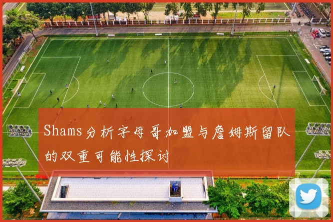 Shams分析字母哥加盟与詹姆斯留队的双重可能性探讨