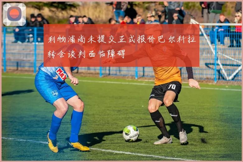 利物浦尚未提交正式报价巴尔科拉转会谈判面临障碍