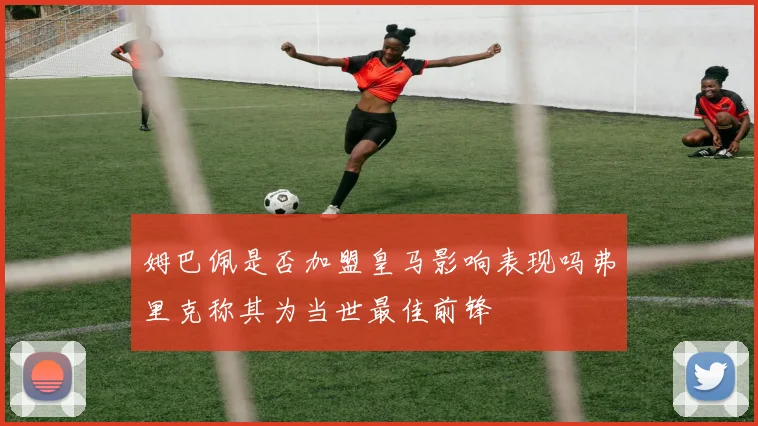 姆巴佩是否加盟皇马影响表现吗弗里克称其为当世最佳前锋