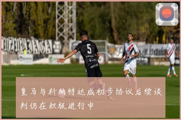 皇马与科纳特达成初步协议后续谈判仍在积极进行中