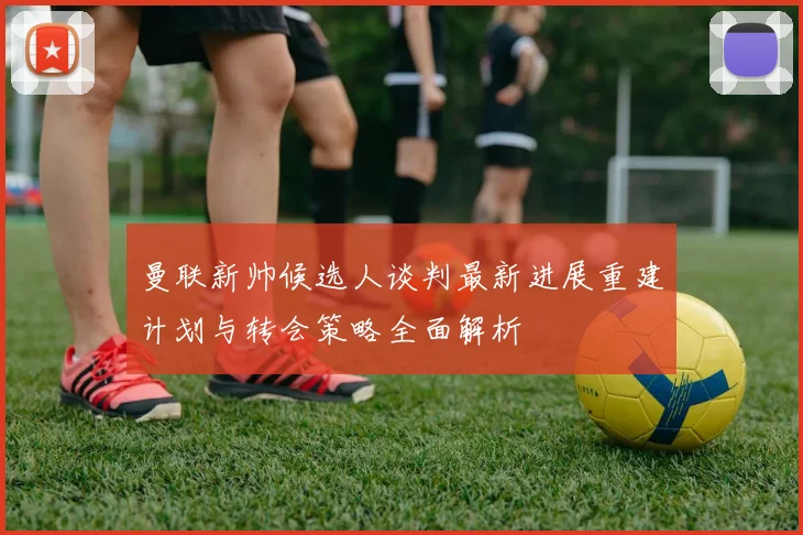 曼联新帅候选人谈判最新进展重建计划与转会策略全面解析