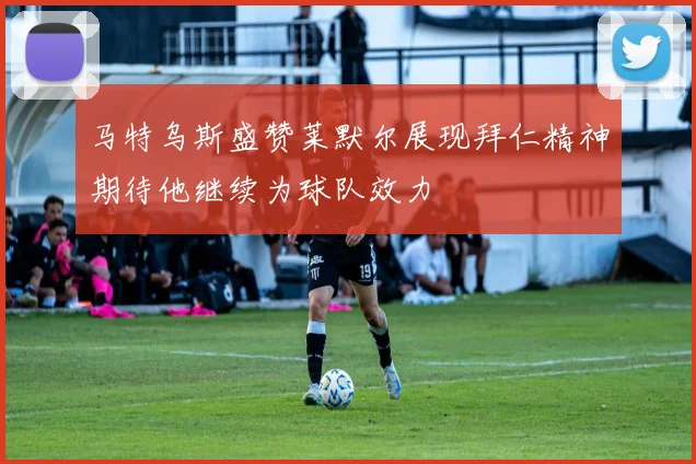 马特乌斯盛赞莱默尔展现拜仁精神期待他继续为球队效力