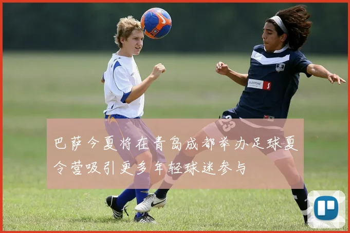 巴萨今夏将在青岛成都举办足球夏令营吸引更多年轻球迷参与