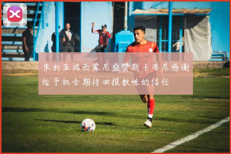 朱利亚诺西蒙尼盛赞斯卡洛尼感谢给予机会期待回报教练的信任