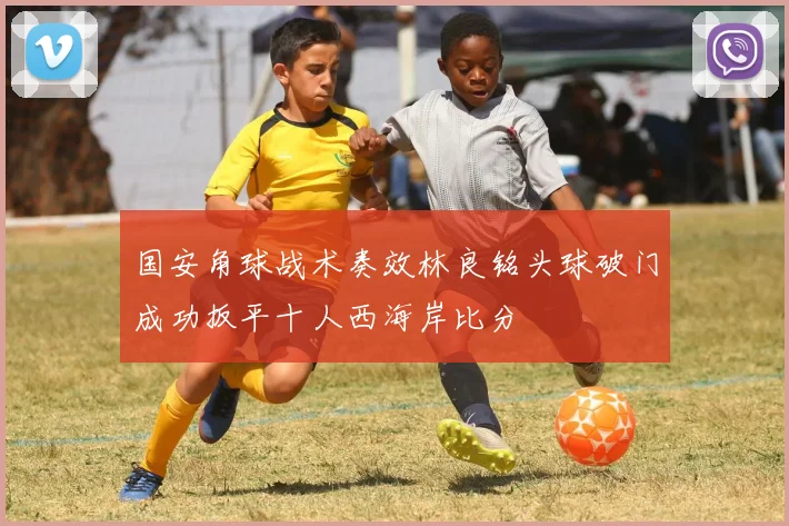 国安角球战术奏效林良铭头球破门成功扳平十人西海岸比分