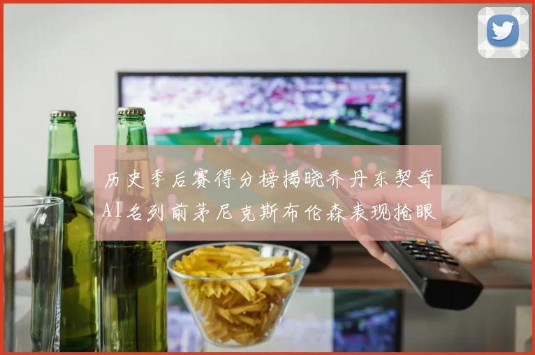 历史季后赛得分榜揭晓乔丹东契奇AI名列前茅尼克斯布伦森表现抢眼