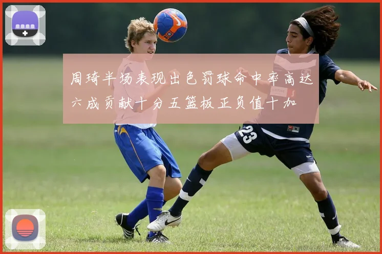 周琦半场表现出色罚球命中率高达六成贡献十分五篮板正负值十加