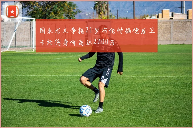 国米尤文争抢21岁布伦特福德后卫卡约德身价高达2700万