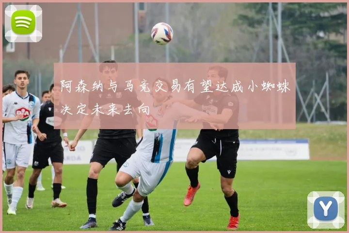 阿森纳与马竞交易有望达成小蜘蛛决定未来去向