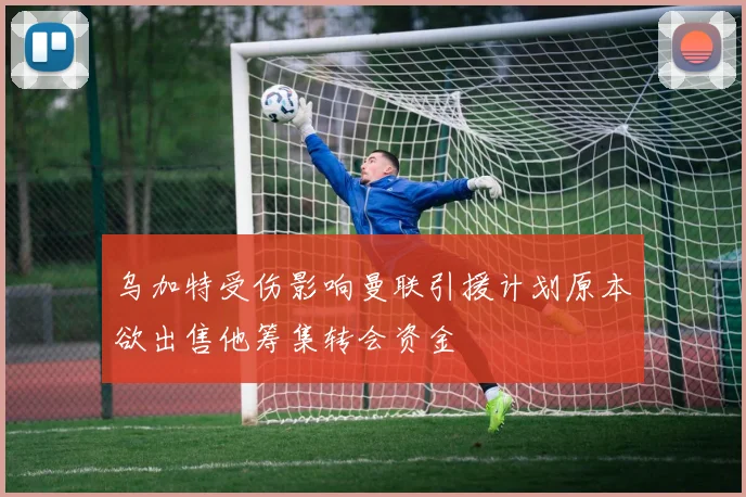 乌加特受伤影响曼联引援计划原本欲出售他筹集转会资金