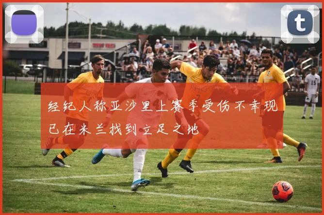 经纪人称亚沙里上赛季受伤不幸现已在米兰找到立足之地