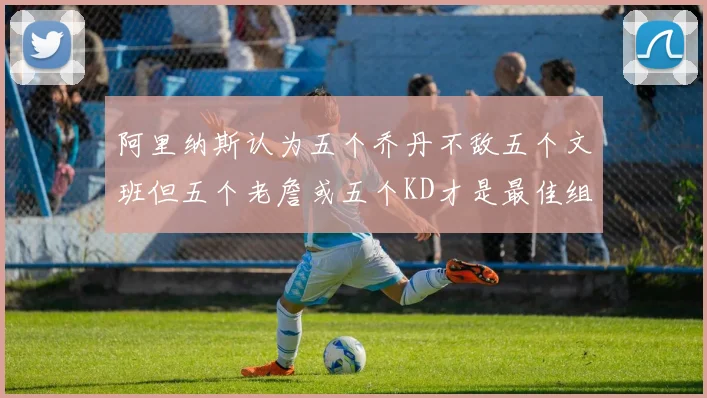 阿里纳斯认为五个乔丹不敌五个文班但五个老詹或五个KD才是最佳组合