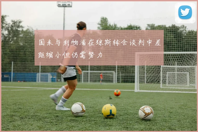 国米与利物浦在琼斯转会谈判中差距缩小但仍需努力