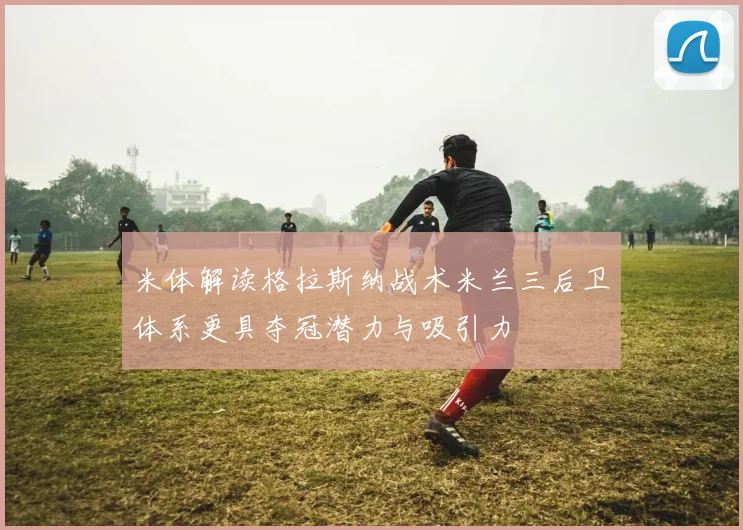 米体解读格拉斯纳战术米兰三后卫体系更具夺冠潜力与吸引力