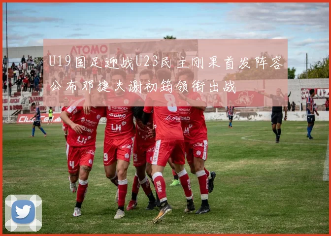 U19国足迎战U23民主刚果首发阵容公布邓捷夫谢初筠领衔出战