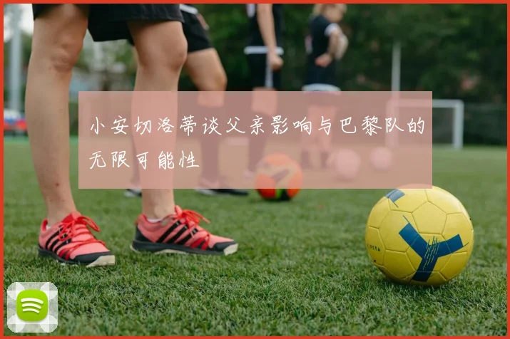 小安切洛蒂谈父亲影响与巴黎队的无限可能性